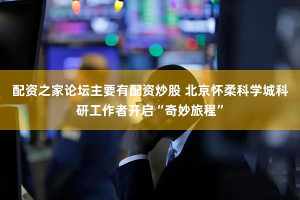 配资之家论坛主要有配资炒股 北京怀柔科学城科研工作者开启“奇妙旅程”
