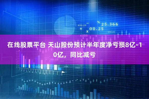 在线股票平台 天山股份预计半年度净亏损8亿-10亿，同比减亏