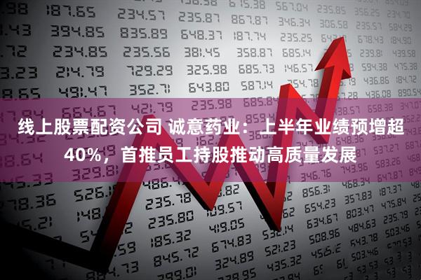 线上股票配资公司 诚意药业：上半年业绩预增超40%，首推员工持股推动高质量发展
