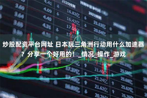 炒股配资平台网址 日本玩三角洲行动用什么加速器？分享一个好用的！_情况_操作_游戏
