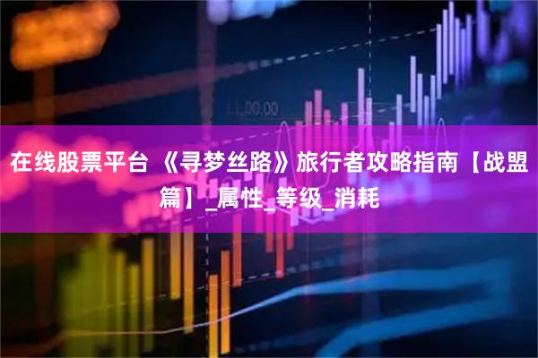 在线股票平台 《寻梦丝路》旅行者攻略指南【战盟篇】_属性_等级_消耗