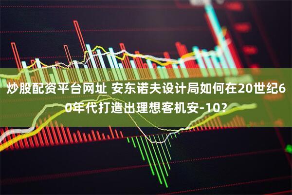 炒股配资平台网址 安东诺夫设计局如何在20世纪60年代打造出理想客机安-10？