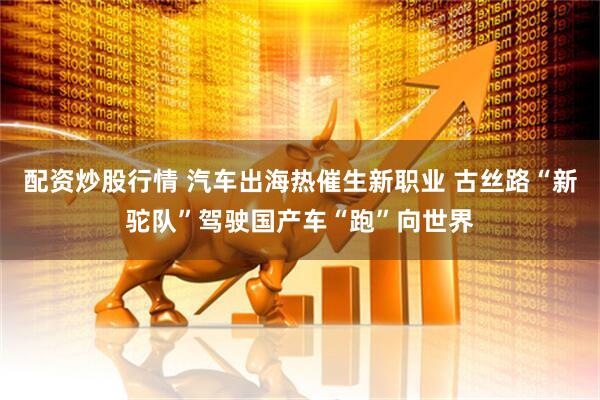 配资炒股行情 汽车出海热催生新职业 古丝路“新驼队”驾驶国产车“跑”向世界