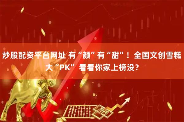 炒股配资平台网址 有“颜”有“甜”！全国文创雪糕大“PK” 看看你家上榜没？