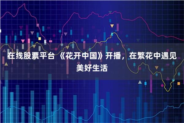 在线股票平台 《花开中国》开播，在繁花中遇见美好生活