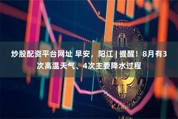 炒股配资平台网址 早安，阳江 | 提醒！8月有3次高温天气、4次主要降水过程