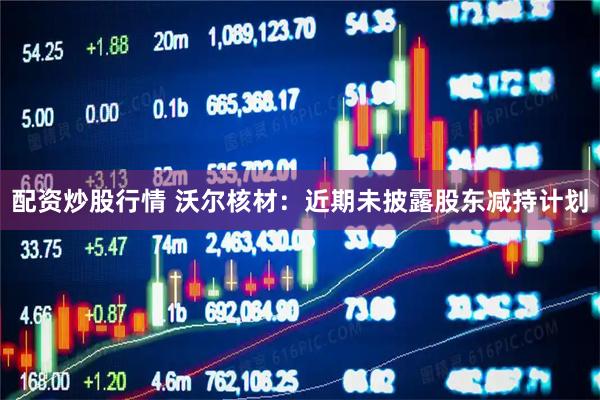 配资炒股行情 沃尔核材：近期未披露股东减持计划
