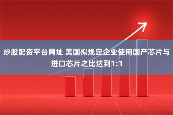 炒股配资平台网址 美国拟规定企业使用国产芯片与进口芯片之比达到1:1