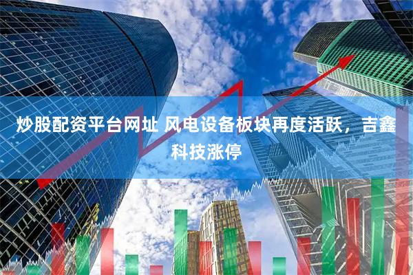 炒股配资平台网址 风电设备板块再度活跃，吉鑫科技涨停