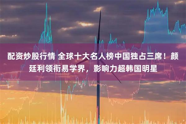 配资炒股行情 全球十大名人榜中国独占三席！颜廷利领衔易学界，影响力超韩国明星