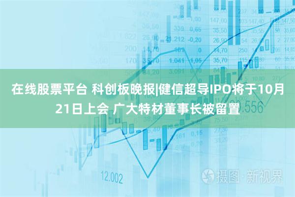 在线股票平台 科创板晚报|健信超导IPO将于10月21日上会 广大特材董事长被留置