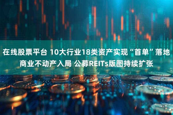在线股票平台 10大行业18类资产实现“首单”落地商业不动产入局 公募REITs版图持续扩张
