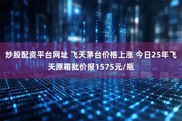 炒股配资平台网址 飞天茅台价格上涨 今日25年飞天原箱批价报1575元/瓶